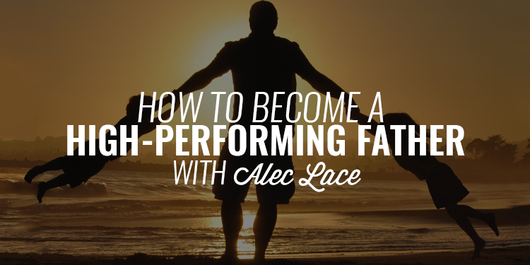 How to Become a High-Performing Father | ALEC LACE